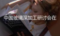 中國玻璃深加工研討會在京舉行,行業資訊