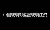 中國玻璃對藍(lán)星玻璃注資重組,行業(yè)資訊