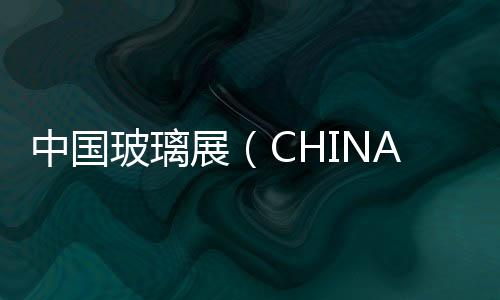 中國玻璃展（CHINA GLASS 2018）資訊：“玻璃城”的實力面貌,行業資訊