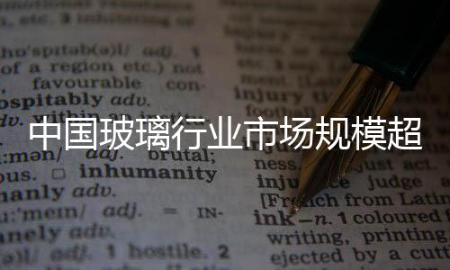 中國玻璃行業市場規模超千億,市場研究