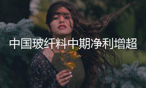 中國(guó)玻纖料中期凈利增超50% 產(chǎn)品量?jī)r(jià)齊升,企業(yè)新聞