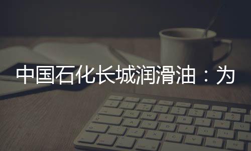 中國石化長城潤滑油：為船舶綠色動力注入“長城血液”