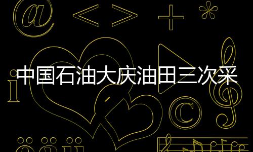 中國(guó)石油大慶油田三次采油產(chǎn)量累計(jì)突破3億噸