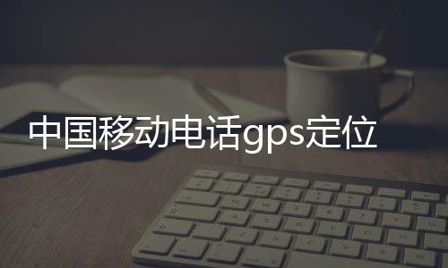 中國移動電話gps定位app（中國移動電話gps定位）