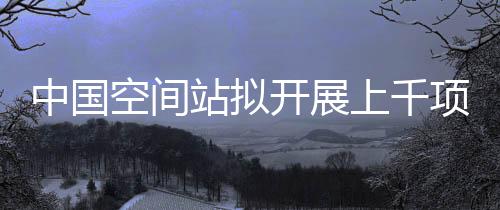 中國空間站擬開展上千項(xiàng)科研項(xiàng)目 探索多樣化天地往返運(yùn)輸—新聞—科學(xué)網(wǎng)