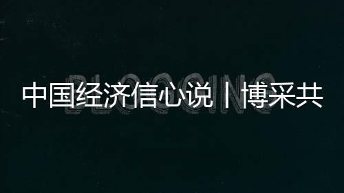 中國經(jīng)濟(jì)信心說丨博采共進(jìn)！中國擴(kuò)大開放如何惠及世界？