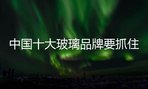 中國十大玻璃品牌要抓住渠道和物流兩個要素