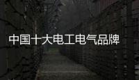 中國十大電工電氣品牌 最值得大眾信賴的品牌