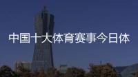 中國十大體育賽事今日體壇快訊