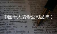 中國十大裝修公司品牌（中國十大家裝品牌）