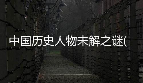 中國歷史人物未解之謎(關于中國歷史人物未解之謎簡述)