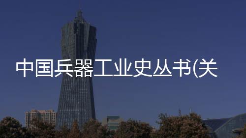 中國兵器工業史叢書(關于中國兵器工業史叢書簡述)