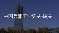 中國兵器工業史叢書(關于中國兵器工業史叢書簡述)