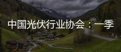 中國光伏行業協會：一季度光伏裝機增速同比大降46%