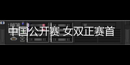 中國公開賽 女雙正賽首輪爭奪激烈