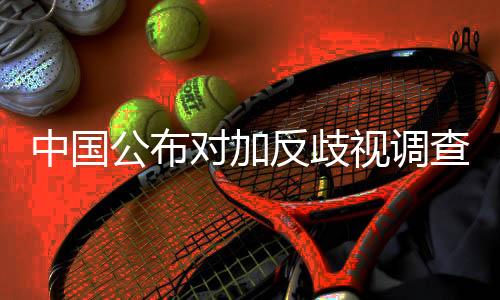 中國公布對加反歧視調查結果并將采取征稅措施