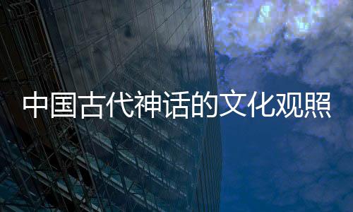 中國古代神話的文化觀照(關于中國古代神話的文化觀照簡述)