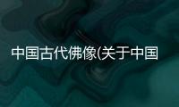 中國(guó)古代佛像(關(guān)于中國(guó)古代佛像簡(jiǎn)述)