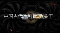 中國古代水利管理(關(guān)于中國古代水利管理簡述)