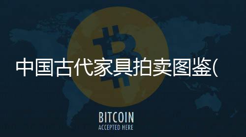 中國古代家具拍賣圖鑒(關于中國古代家具拍賣圖鑒簡述)