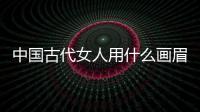 中國古代女人用什么畫眉（古代女人畫眉用什么）