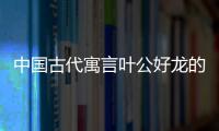 中國(guó)古代寓言葉公好龍的道理（葉公好龍的道理）