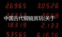 中國古代銅鏡賞玩(關于中國古代銅鏡賞玩簡述)