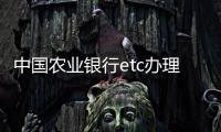 中國農(nóng)業(yè)銀行etc辦理（中國農(nóng)業(yè)銀行etc）