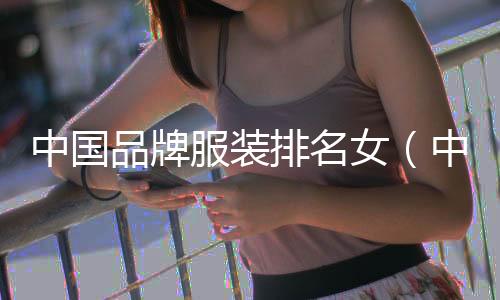 中國品牌服裝排名女（中國品牌服裝排名女裝有哪些）