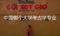 中國哪個大學考古學專業好，中國考古學專業大學排名
