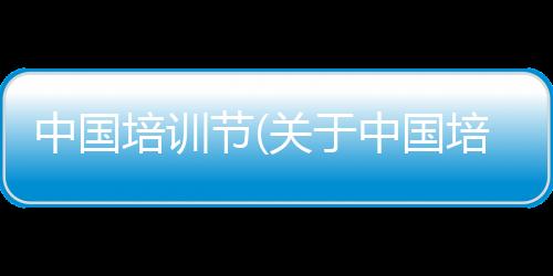 中國培訓節(關于中國培訓節簡述)