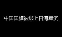 中國國旗被綁上日海軍沉船 引發(fā)日本輿論熱議