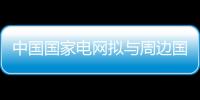 中國(guó)國(guó)家電網(wǎng)擬與周邊國(guó)打造能源區(qū)域網(wǎng)