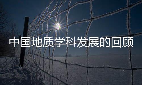 中國地質學科發展的回顧(關于中國地質學科發展的回顧簡述)