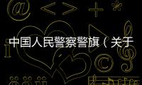 中國人民警察警旗（關于中國人民警察警旗的基本情況說明介紹）