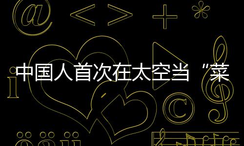 中國人首次在太空當“菜農” 栽培裝置部分來自3D打印
