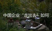 中國企業“走出去”如何解決糾紛？專家熱議經驗教訓