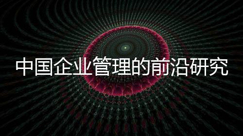 中國企業(yè)管理的前沿研究(關于中國企業(yè)管理的前沿研究簡述)