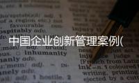 中國企業(yè)創(chuàng)新管理案例(關(guān)于中國企業(yè)創(chuàng)新管理案例簡述)