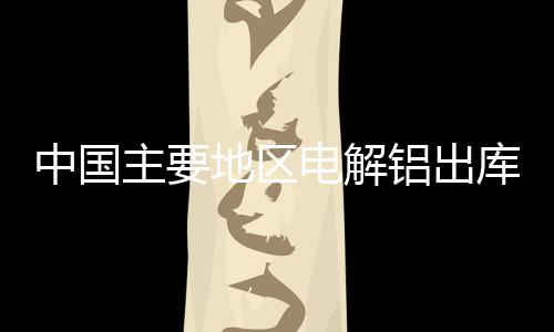 中國主要地區電解鋁出庫量約11.6萬噸，較上期數據減少2.3萬噸