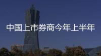中國上市券商今年上半年業績穩健增長