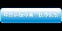 中國乒壇今演“長沙論劍” 挑戰全世界高手