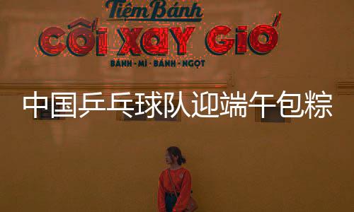 中國乒乓球隊迎端午包粽子 馬龍樊振東分別展示勞動成果！