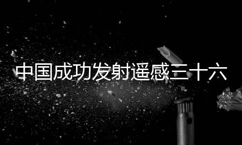 中國成功發射遙感三十六號衛星—新聞—科學網