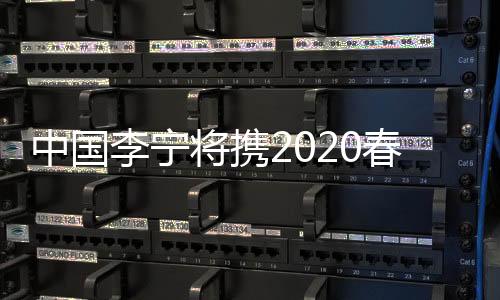 中國(guó)李寧將攜2020春夏系列亮相巴黎時(shí)裝周