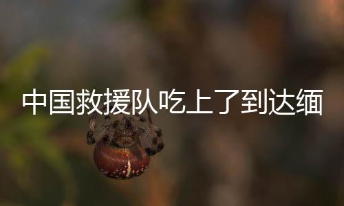 中國救援隊吃上了到達緬甸的第一頓飯 空中生命通道開啟