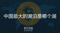 中國最大的湖泊是哪個湖泊（中國最大的湖泊是什么湖）
