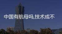 中國有航母嗎,技術成不成熟（中國有航母嗎）