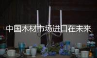 中國木材市場(chǎng)進(jìn)口在未來將緩慢增長(zhǎng)