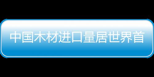 中國木材進(jìn)口量居世界首位
